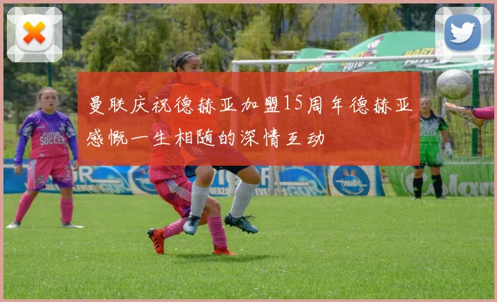 曼联庆祝德赫亚加盟15周年德赫亚感慨一生相随的深情互动