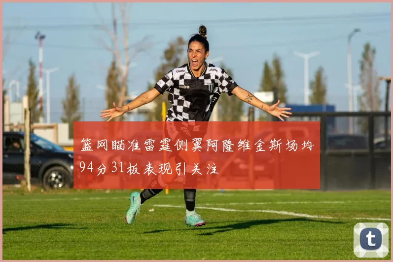 篮网瞄准雷霆侧翼阿隆维金斯场均94分31板表现引关注