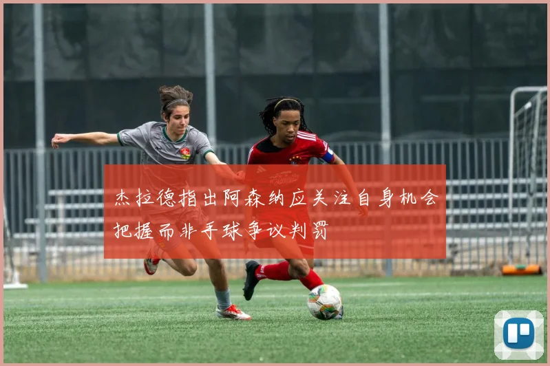 杰拉德指出阿森纳应关注自身机会把握而非手球争议判罚