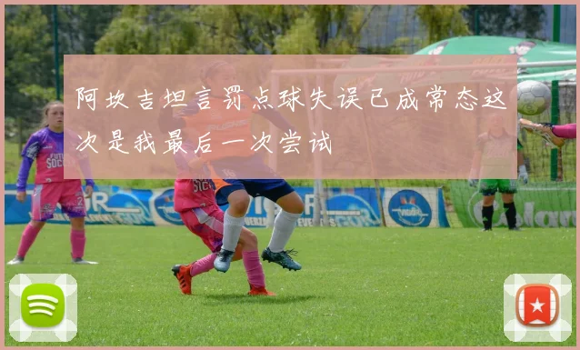 阿坎吉坦言罚点球失误已成常态这次是我最后一次尝试