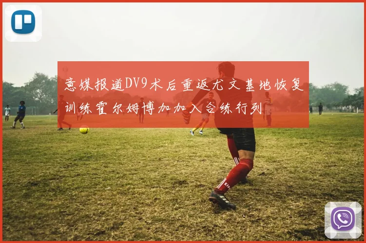 意媒报道DV9术后重返尤文基地恢复训练霍尔姆博加加入合练行列