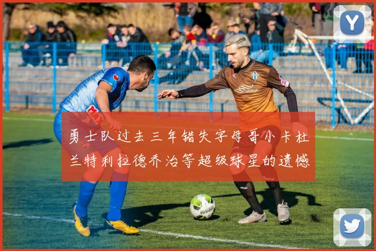 勇士队过去三年错失字母哥小卡杜兰特利拉德乔治等超级球星的遗憾回顾