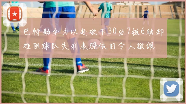 巴特勒全力以赴砍下30分7板6助却难阻球队失利表现依旧令人敬佩