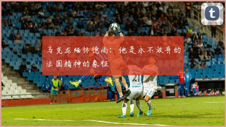 马克龙缅怀德尚：他是永不放弃的法国精神的象征