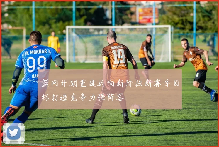 篮网计划重建迈向新阶段新赛季目标打造竞争力强阵容