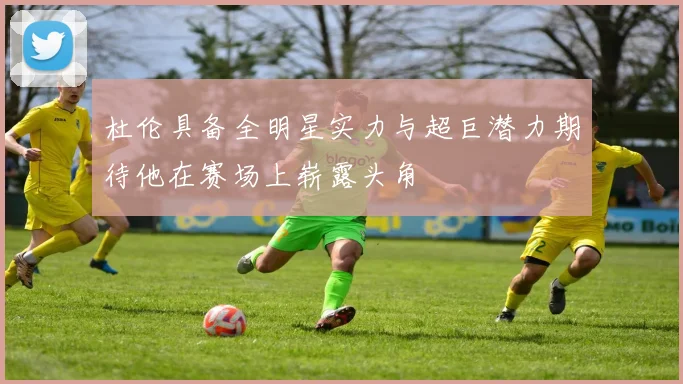 杜伦具备全明星实力与超巨潜力期待他在赛场上崭露头角
