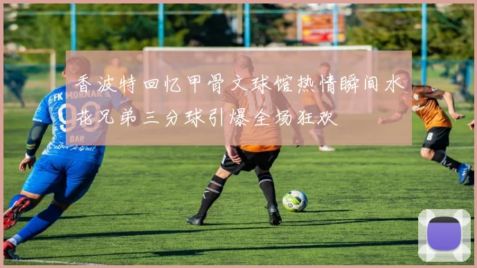 香波特回忆甲骨文球馆热情瞬间水花兄弟三分球引爆全场狂欢