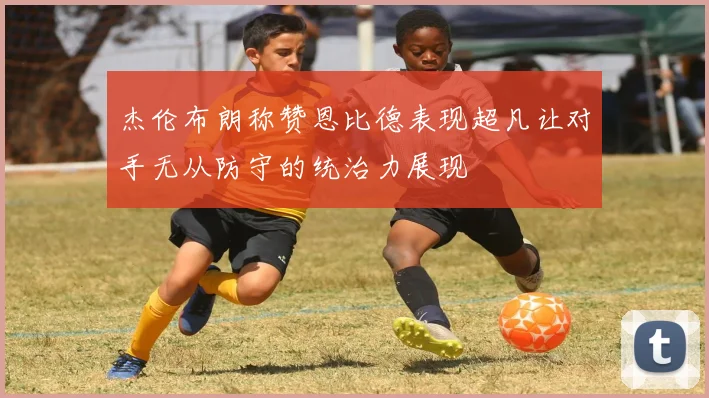 杰伦布朗称赞恩比德表现超凡让对手无从防守的统治力展现