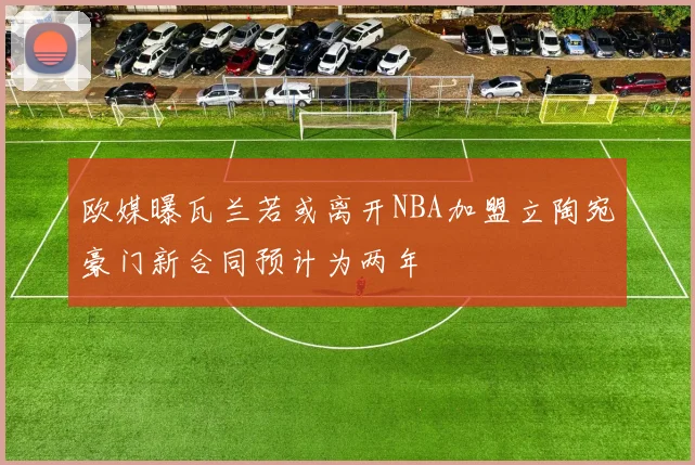 欧媒曝瓦兰若或离开NBA加盟立陶宛豪门新合同预计为两年