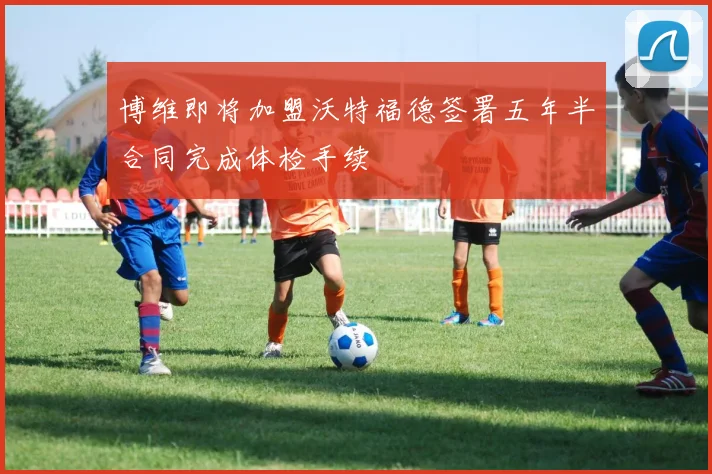 博维即将加盟沃特福德签署五年半合同完成体检手续