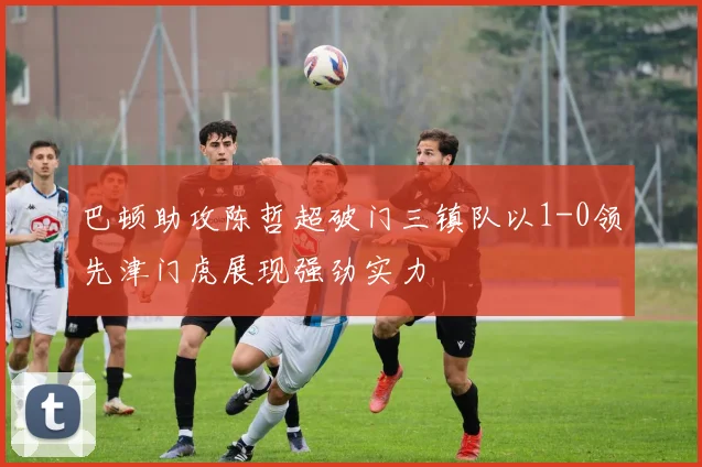 巴顿助攻陈哲超破门三镇队以1-0领先津门虎展现强劲实力