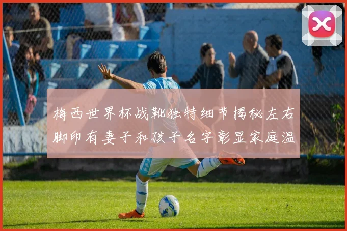 梅西世界杯战靴独特细节揭秘左右脚印有妻子和孩子名字彰显家庭温暖