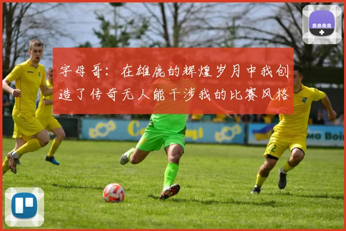 字母哥：在雄鹿的辉煌岁月中我创造了传奇无人能干涉我的比赛风格