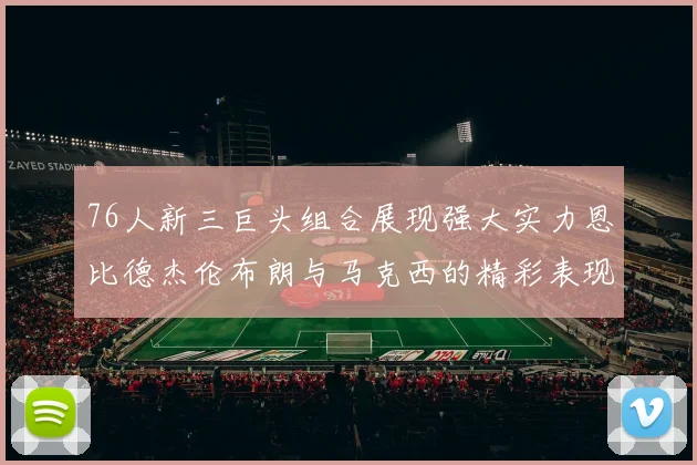 76人新三巨头组合展现强大实力恩比德杰伦布朗与马克西的精彩表现引发期待