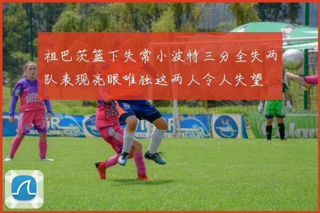 祖巴茨篮下失常小波特三分全失两队表现亮眼唯独这两人令人失望