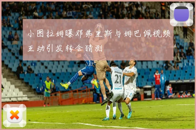 小图拉姆曝邓弗里斯与姆巴佩视频互动引发转会猜测