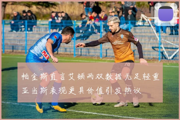 帕金斯直言艾顿两双数据无足轻重亚当斯表现更具价值引发热议