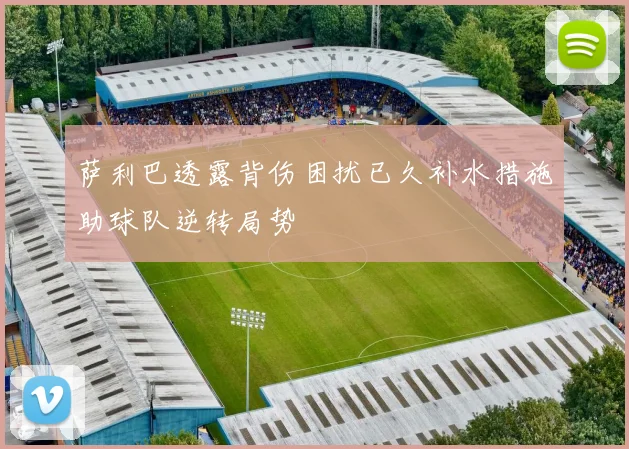 萨利巴透露背伤困扰已久补水措施助球队逆转局势