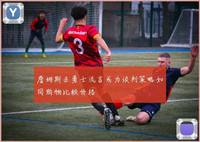 詹姆斯去勇士流言或为谈判策略如同购物比较价格