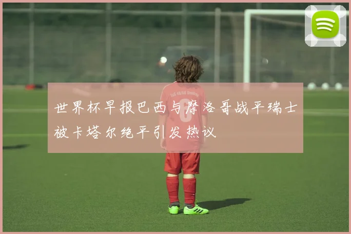 世界杯早报巴西与摩洛哥战平瑞士被卡塔尔绝平引发热议