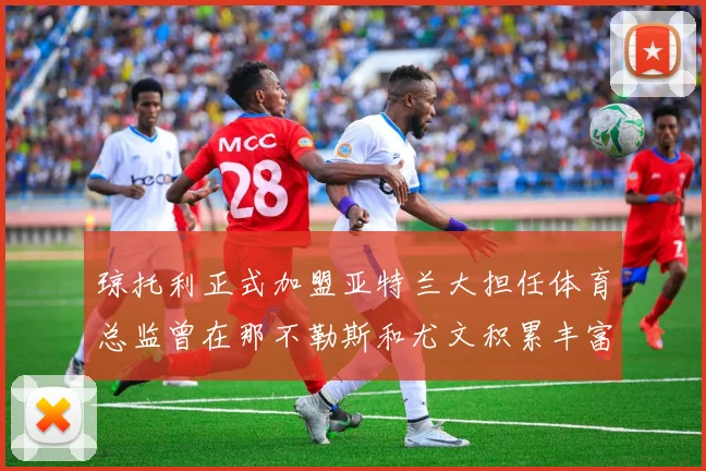 琼托利正式加盟亚特兰大担任体育总监曾在那不勒斯和尤文积累丰富经验