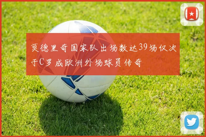 莫德里奇国家队出场数达39场仅次于C罗成欧洲外场球员传奇