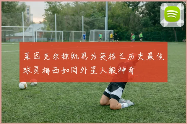 莱因克尔称凯恩为英格兰历史最佳球员梅西如同外星人般神奇