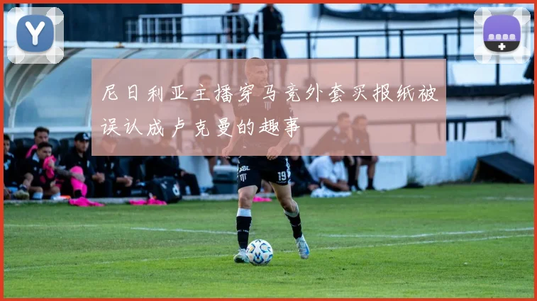 尼日利亚主播穿马竞外套买报纸被误认成卢克曼的趣事
