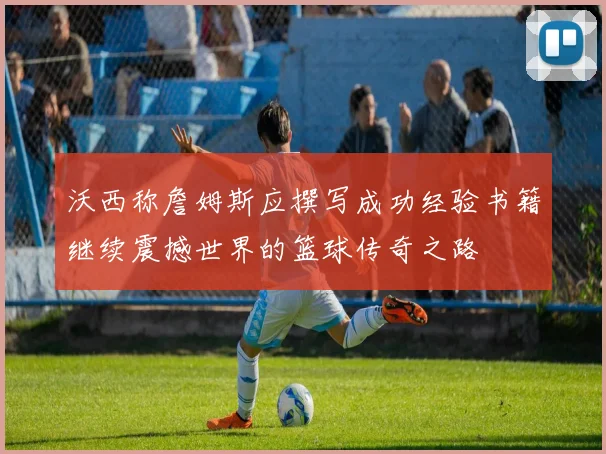 沃西称詹姆斯应撰写成功经验书籍继续震撼世界的篮球传奇之路