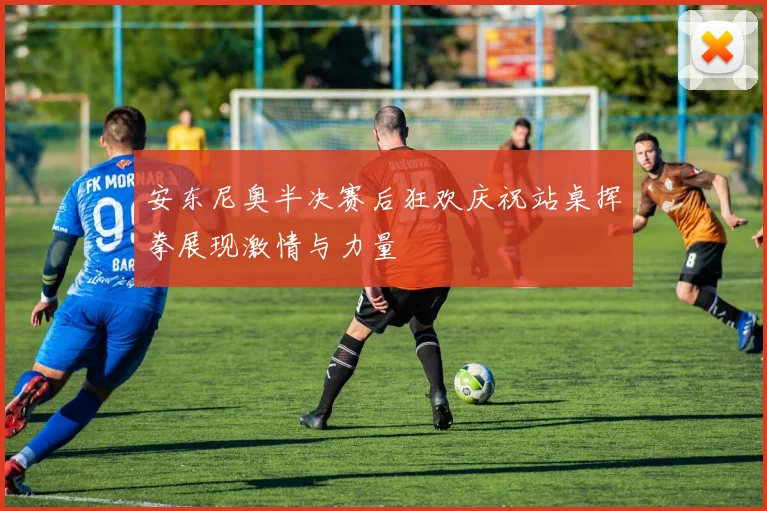 安东尼奥半决赛后狂欢庆祝站桌挥拳展现激情与力量
