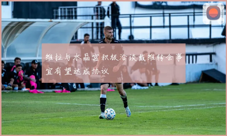 维拉与水晶宫积极洽谈戴维转会事宜有望达成协议