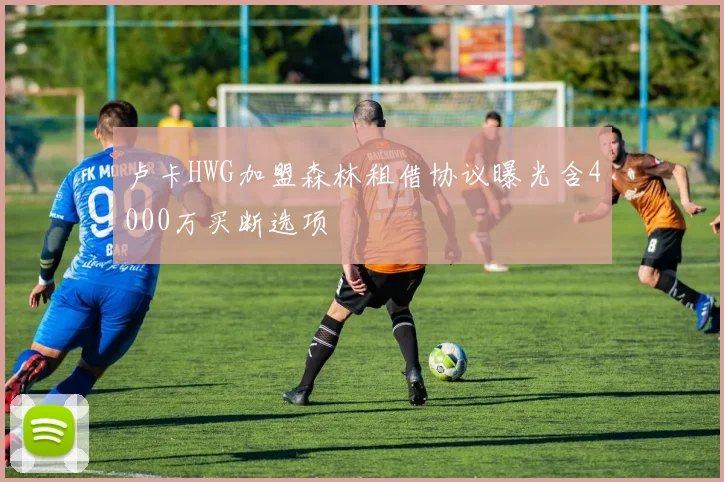 卢卡HWG加盟森林租借协议曝光含4000万买断选项