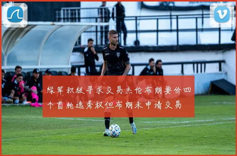 绿军积极寻求交易杰伦布朗要价四个首轮选秀权但布朗未申请交易
