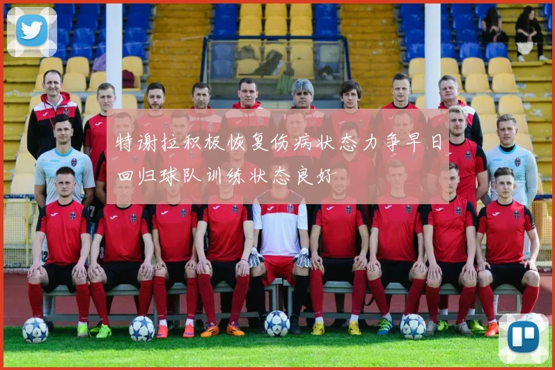 特谢拉积极恢复伤病状态力争早日回归球队训练状态良好