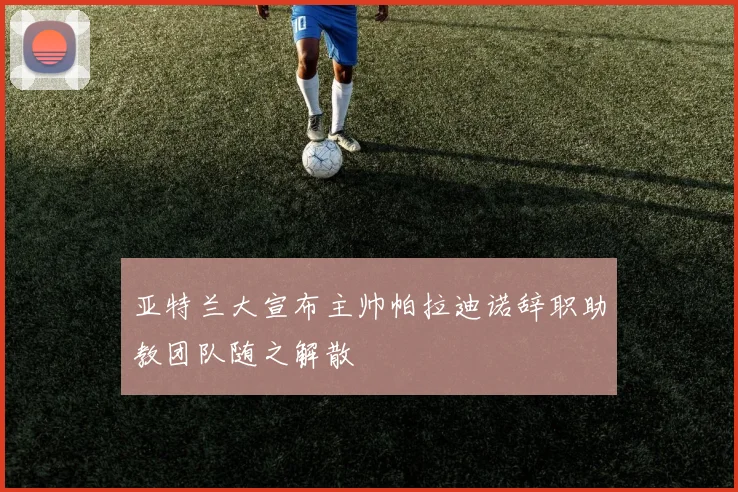 亚特兰大宣布主帅帕拉迪诺辞职助教团队随之解散