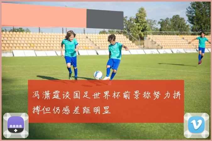 冯潇霆谈国足世界杯前景称努力拼搏但仍感差距明显